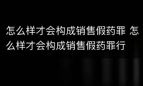 怎么样才会构成销售假药罪 怎么样才会构成销售假药罪行