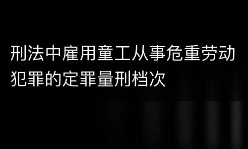 刑法中雇用童工从事危重劳动犯罪的定罪量刑档次