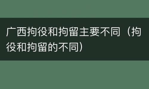 广西拘役和拘留主要不同（拘役和拘留的不同）