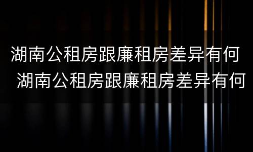 湖南公租房跟廉租房差异有何 湖南公租房跟廉租房差异有何影响