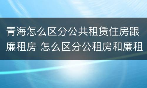 青海怎么区分公共租赁住房跟廉租房 怎么区分公租房和廉租房