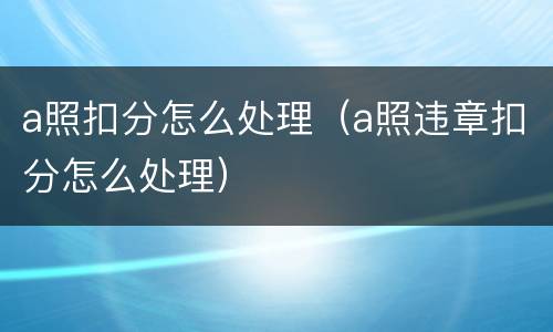 a照扣分怎么处理（a照违章扣分怎么处理）