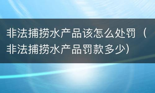 非法捕捞水产品该怎么处罚（非法捕捞水产品罚款多少）