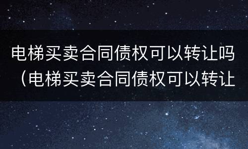 电梯买卖合同债权可以转让吗（电梯买卖合同债权可以转让吗）