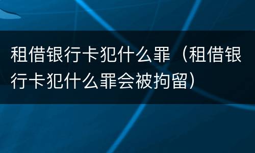 租借银行卡犯什么罪（租借银行卡犯什么罪会被拘留）