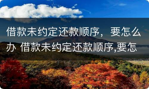 借款未约定还款顺序，要怎么办 借款未约定还款顺序,要怎么办呢