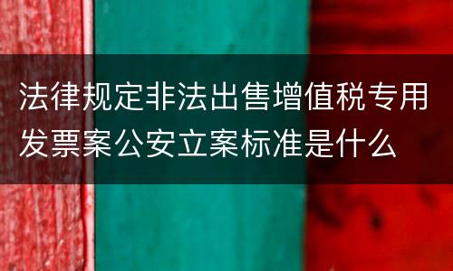 法律规定非法出售增值税专用发票案公安立案标准是什么