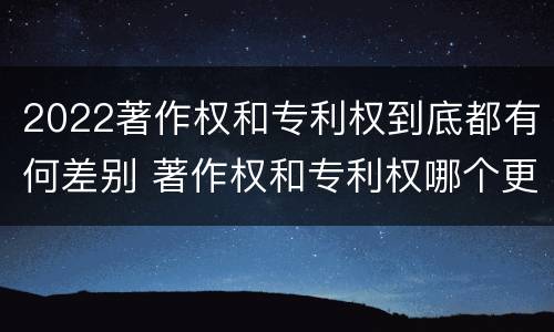 2022著作权和专利权到底都有何差别 著作权和专利权哪个更重要