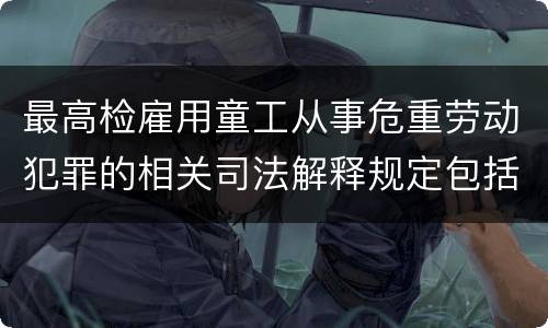 最高检雇用童工从事危重劳动犯罪的相关司法解释规定包括什么主要内容