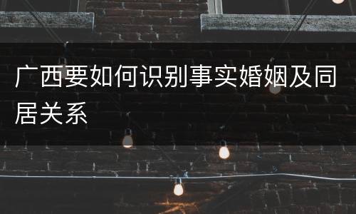 广西要如何识别事实婚姻及同居关系