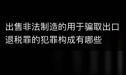 出售非法制造的用于骗取出口退税罪的犯罪构成有哪些