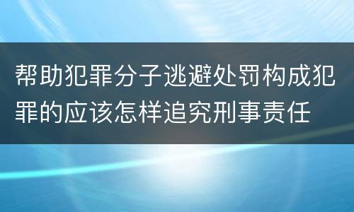 帮助犯罪分子逃避处罚构成犯罪的应该怎样追究刑事责任