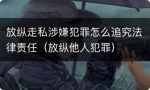 放纵走私涉嫌犯罪怎么追究法律责任（放纵他人犯罪）