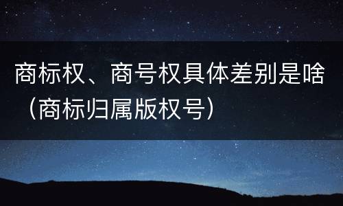 商标权、商号权具体差别是啥（商标归属版权号）