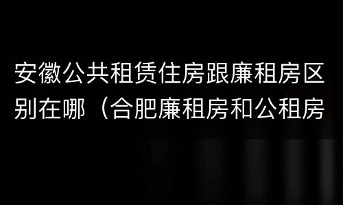 安徽公共租赁住房跟廉租房区别在哪（合肥廉租房和公租房的区别）