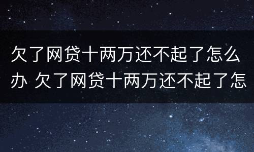 欠了网贷十两万还不起了怎么办 欠了网贷十两万还不起了怎么办呀