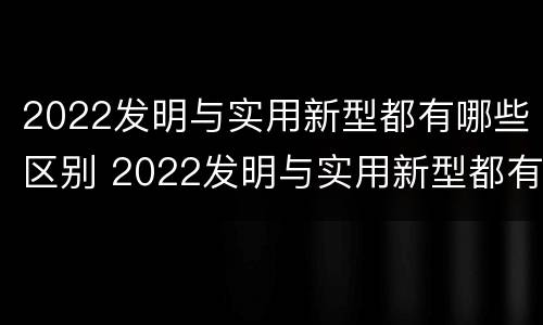 2022发明与实用新型都有哪些区别 2022发明与实用新型都有哪些区别和联系