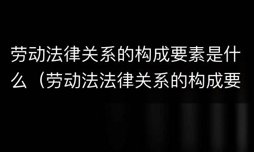 劳动法律关系的构成要素是什么（劳动法法律关系的构成要素）