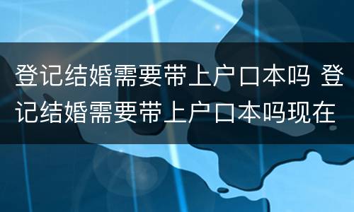 登记结婚需要带上户口本吗 登记结婚需要带上户口本吗现在