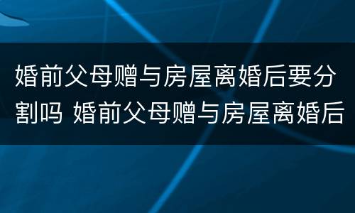 婚前父母赠与房屋离婚后要分割吗 婚前父母赠与房屋离婚后要分割吗合法吗