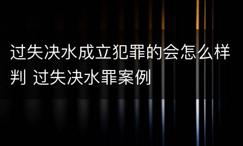 过失决水成立犯罪的会怎么样判 过失决水罪案例