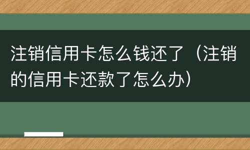 注销信用卡怎么钱还了（注销的信用卡还款了怎么办）
