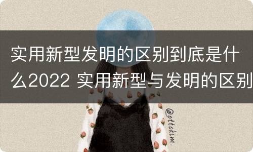 实用新型发明的区别到底是什么2022 实用新型与发明的区别有哪些