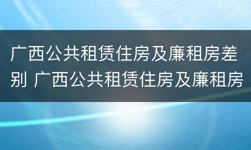 广西公共租赁住房及廉租房差别 广西公共租赁住房及廉租房差别大吗
