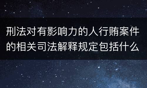 刑法对有影响力的人行贿案件的相关司法解释规定包括什么重要内容