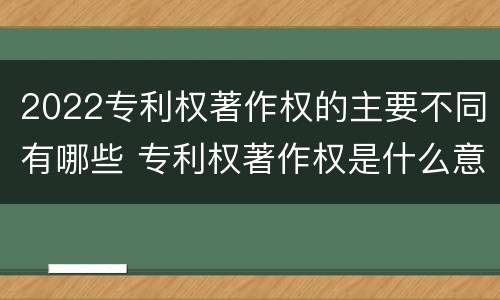 2022专利权著作权的主要不同有哪些 专利权著作权是什么意思