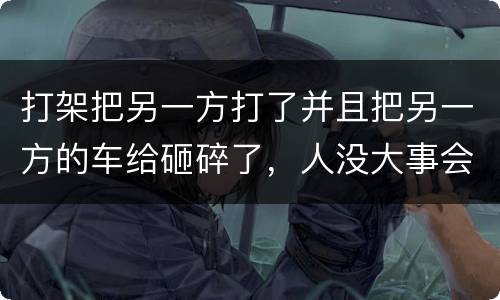 打架把另一方打了并且把另一方的车给砸碎了，人没大事会被怎么办