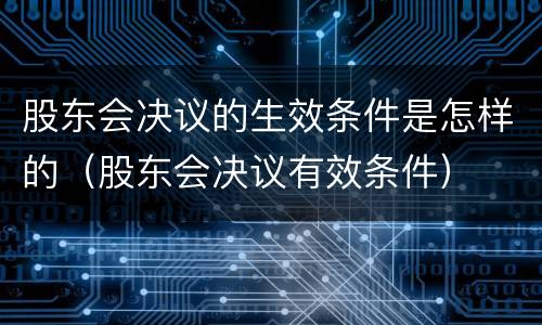 股东会决议的生效条件是怎样的（股东会决议有效条件）