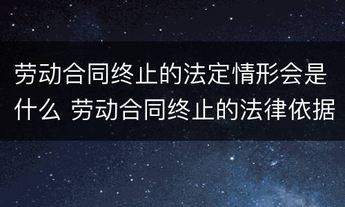 劳动合同终止的法定情形会是什么 劳动合同终止的法律依据