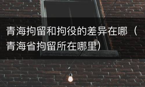 青海拘留和拘役的差异在哪（青海省拘留所在哪里）