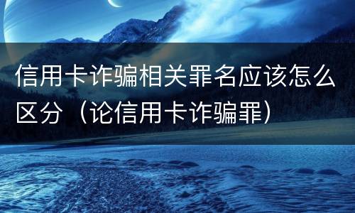 信用卡诈骗相关罪名应该怎么区分（论信用卡诈骗罪）