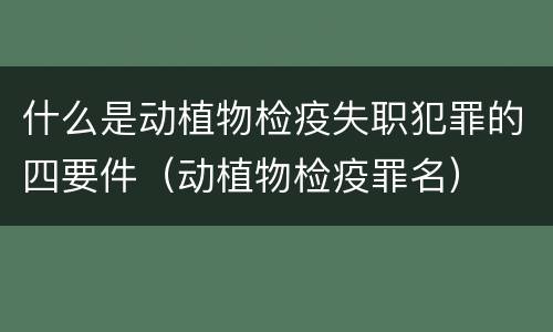什么是动植物检疫失职犯罪的四要件（动植物检疫罪名）