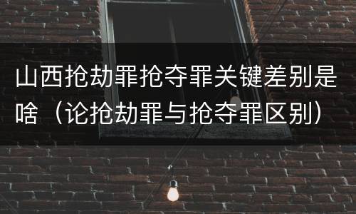 山西抢劫罪抢夺罪关键差别是啥（论抢劫罪与抢夺罪区别）