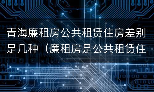 青海廉租房公共租赁住房差别是几种（廉租房是公共租赁住房吗）