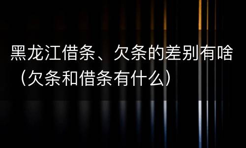 黑龙江借条、欠条的差别有啥（欠条和借条有什么）