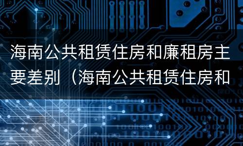 海南公共租赁住房和廉租房主要差别（海南公共租赁住房和廉租房主要差别在哪）
