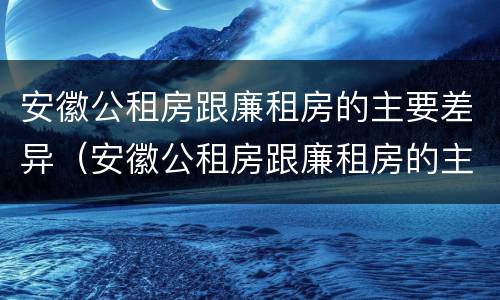 安徽公租房跟廉租房的主要差异（安徽公租房跟廉租房的主要差异有哪些）