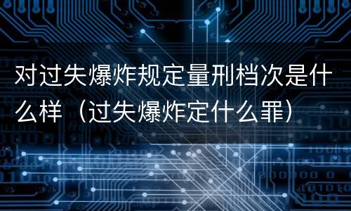 对过失爆炸规定量刑档次是什么样（过失爆炸定什么罪）