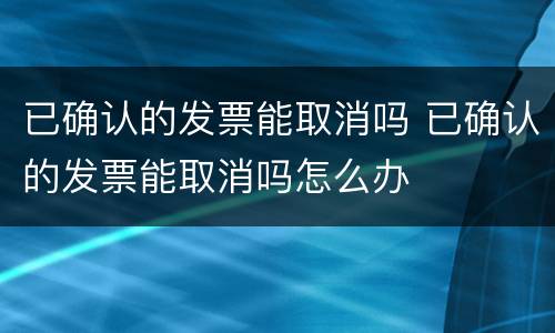 已确认的发票能取消吗 已确认的发票能取消吗怎么办