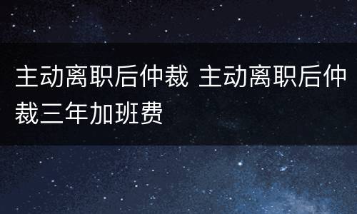 主动离职后仲裁 主动离职后仲裁三年加班费
