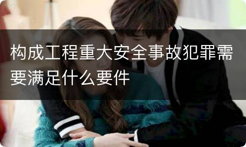 构成工程重大安全事故犯罪需要满足什么要件