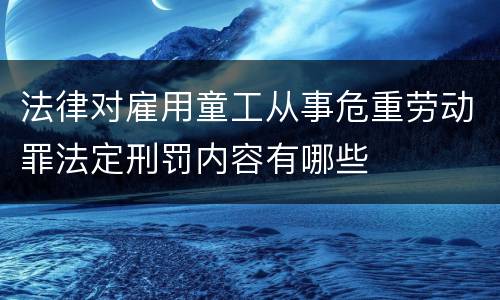 法律对雇用童工从事危重劳动罪法定刑罚内容有哪些