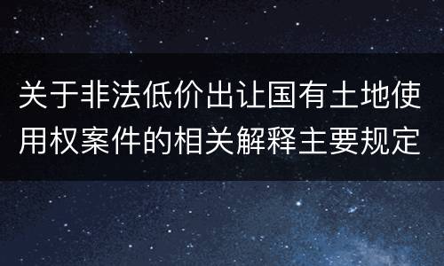 关于非法低价出让国有土地使用权案件的相关解释主要规定都有哪些