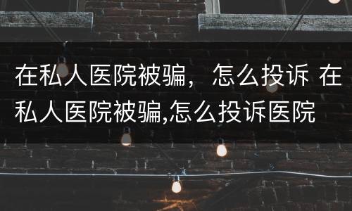 在私人医院被骗，怎么投诉 在私人医院被骗,怎么投诉医院