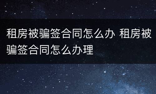租房被骗签合同怎么办 租房被骗签合同怎么办理
