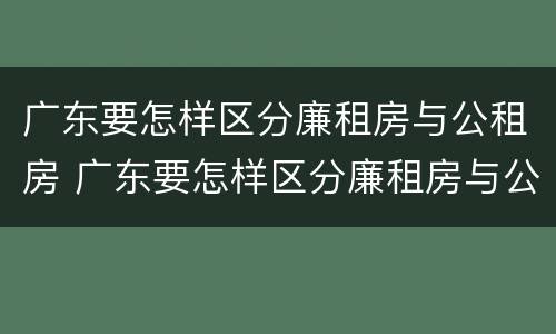 广东要怎样区分廉租房与公租房 广东要怎样区分廉租房与公租房的区别